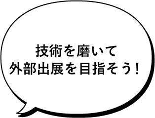 技術を磨いて外部出展を目指そう！