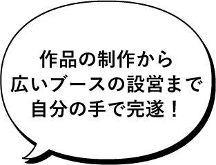 作品の制作から広いブースの設営まで自分の手で完遂！