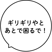 ギリギリやとあとで困るで!
